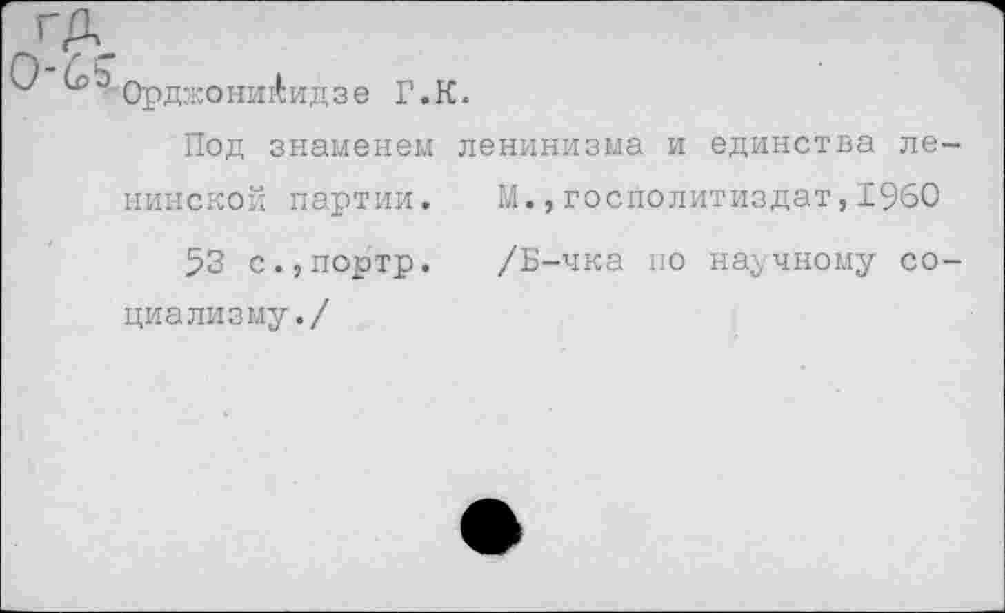 ﻿ГА.
& Орджоникидзе Г.К.
Под знаменем	ленинизма и единства ле-
нинской партии.	М.,госполитиздат,1960
53 с.,портр.	/Б-чка по научному со-
циализму.